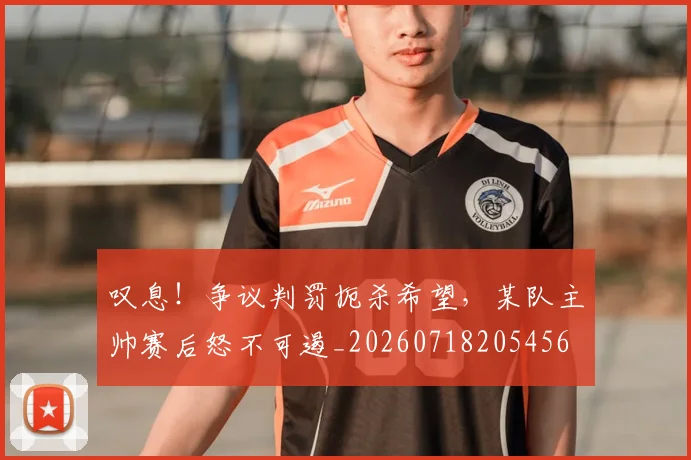 叹息！争议判罚扼杀希望，某队主帅赛后怒不可遏_20260718205456
