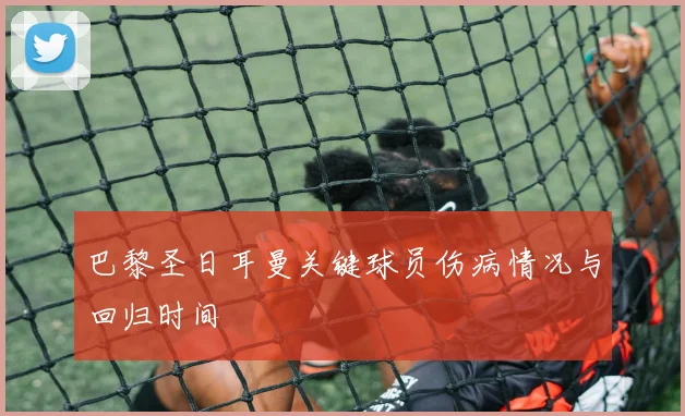 巴黎圣日耳曼关键球员伤病情况与回归时间