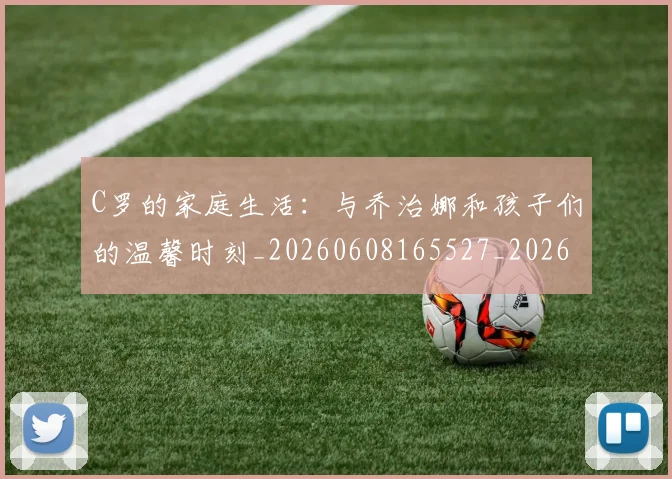 C罗的家庭生活：与乔治娜和孩子们的温馨时刻_20260608165527_20260701213358
