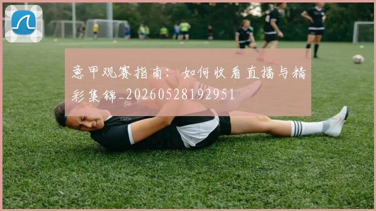 意甲观赛指南：如何收看直播与精彩集锦_20260528192951