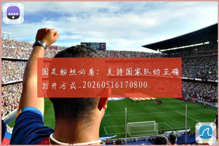 国足粉丝必看:支持国家队的正确打开方式_20260516170800