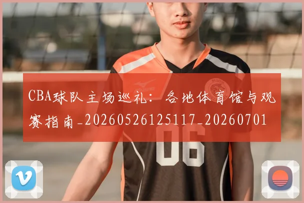 CBA球队主场巡礼：各地体育馆与观赛指南_20260526125117_20260701211705