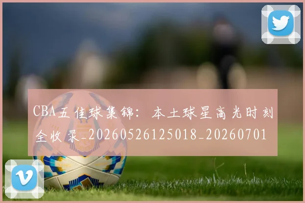 CBA五佳球集锦:本土球星高光时刻全收录_20260526125018_20260701210035_20260712043435