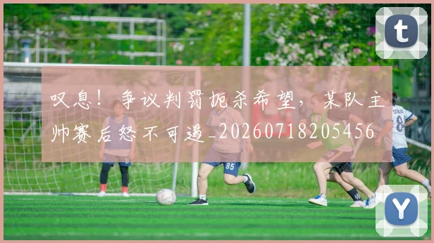 叹息!争议判罚扼杀希望,某队主帅赛后怒不可遏_20260718205456