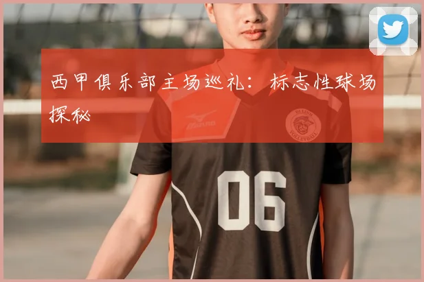 西甲俱乐部主场巡礼:标志性球场探秘