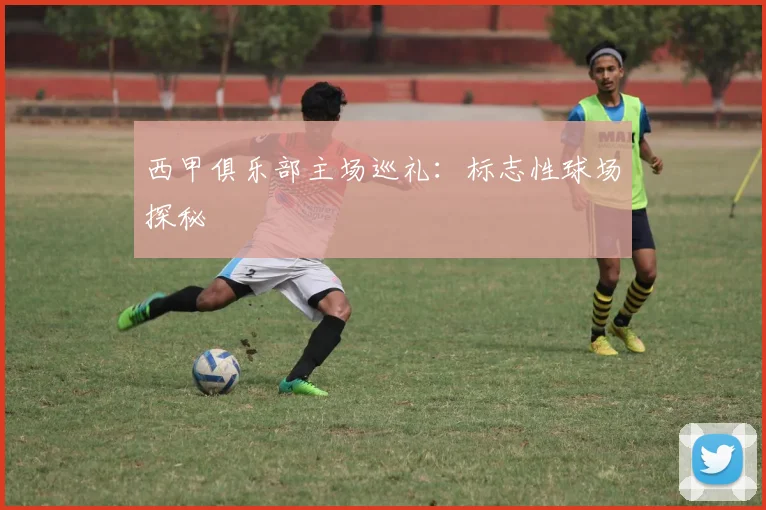 西甲俱乐部主场巡礼：标志性球场探秘