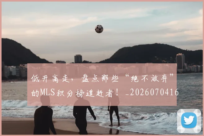 低开高走，盘点那些“绝不放弃”的MLS积分榜追赶者！_20260704165343