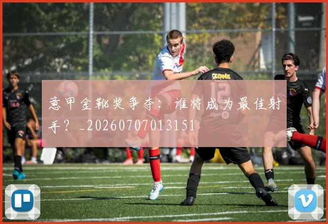意甲金靴奖争夺：谁将成为最佳射手？_20260707013151