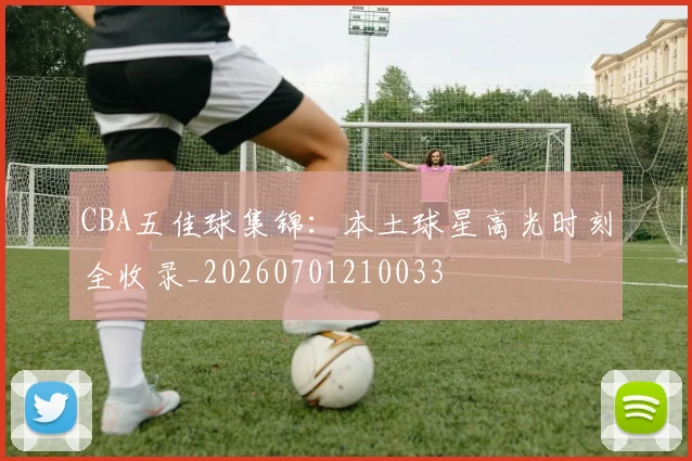 CBA五佳球集锦：本土球星高光时刻全收录_20260701210033