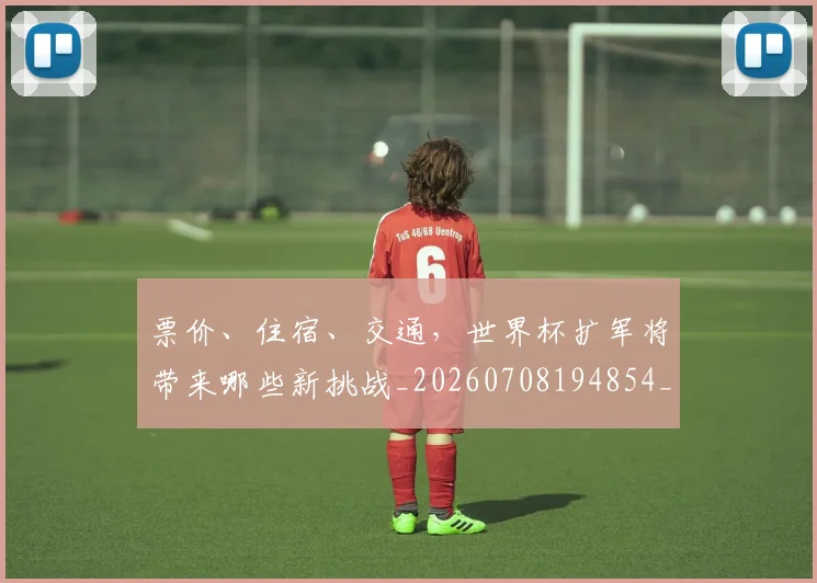 票价、住宿、交通,世界杯扩军将带来哪些新挑战_20260708194854_20260802164540