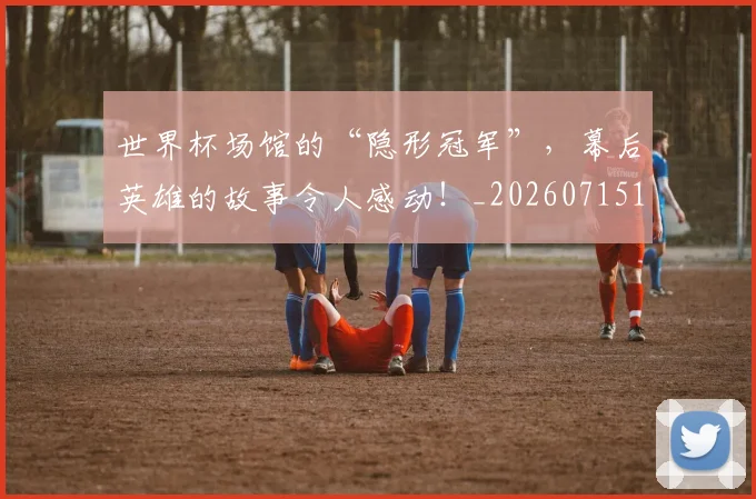 世界杯场馆的“隐形冠军”，幕后英雄的故事令人感动！_20260715190444