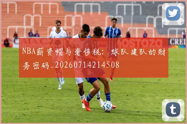 NBA薪资帽与奢侈税：球队建队的财务密码_20260714214508