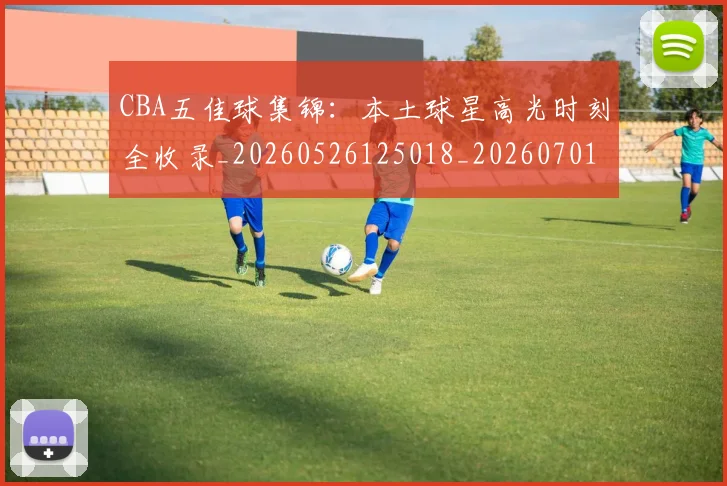 CBA五佳球集锦：本土球星高光时刻全收录_20260526125018_20260701210035_20260712043435